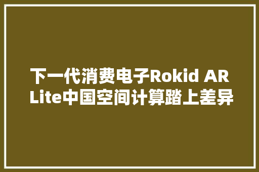 下一代消费电子Rokid AR Lite中国空间计算踏上差异化领先之路
