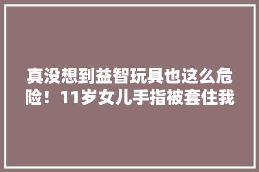 真没想到益智玩具也这么危险！11岁女儿手指被套住我差点打119
