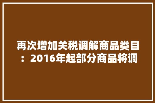 再次增加关税调解商品类目：2016年起部分商品将调解关税