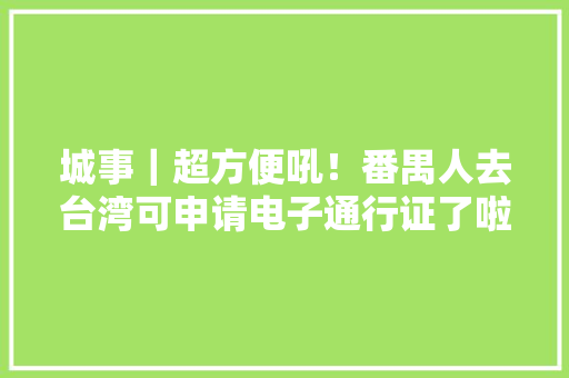 城事｜超方便吼！番禺人去台湾可申请电子通行证了啦！