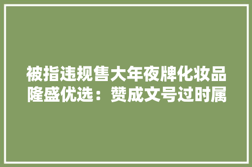 被指违规售大年夜牌化妆品隆盛优选：赞成文号过时属实、产品已下架