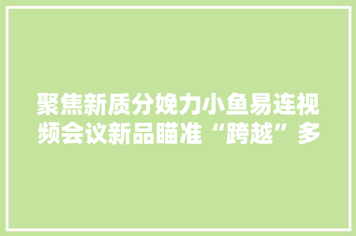 聚焦新质分娩力小鱼易连视频会议新品瞄准“跨越”多维发力