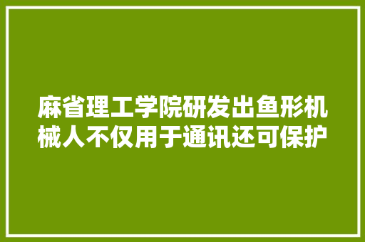 麻省理工学院研发出鱼形机械人不仅用于通讯还可保护海下鱼群