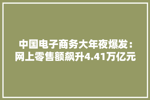 中国电子商务大年夜爆发：网上零售额飙升4.41万亿元三大年夜亮点引领行业新趋势