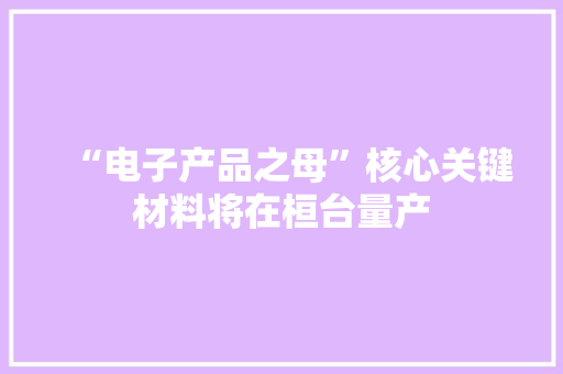 “电子产品之母”核心关键材料将在桓台量产