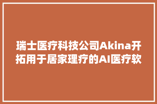 瑞士医疗科技公司Akina开拓用于居家理疗的AI医疗软件经由进程捕捉和分析患者关节位置供应实时运动指导 | 瑞士立异100强