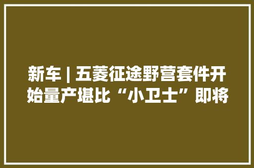 新车 | 五菱征途野营套件开始量产堪比“小卫士”即将上市