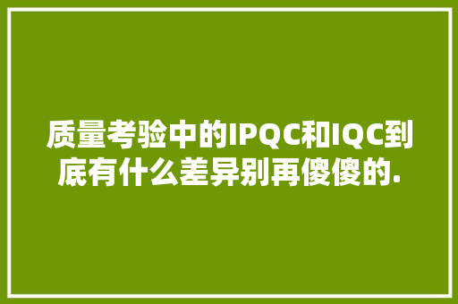 质量考验中的IPQC和IQC到底有什么差异别再傻傻的...