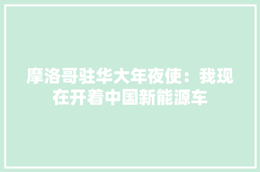 摩洛哥驻华大年夜使：我现在开着中国新能源车