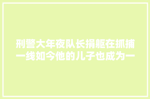 刑警大年夜队长捐躯在抓捕一线如今他的儿子也成为一名警校生