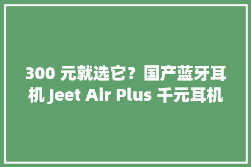 300 元就选它？国产蓝牙耳机 Jeet Air Plus 千元耳机的优点它都有
