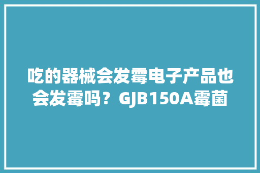 吃的器械会发霉电子产品也会发霉吗？GJB150A霉菌试验详解