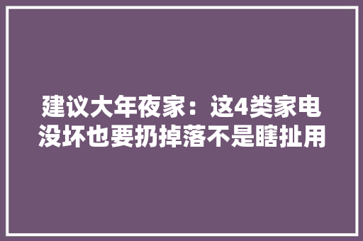 建议大年夜家：这4类家电没坏也要扔掉落不是瞎扯用久了有害！