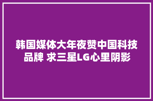 韩国媒体大年夜赞中国科技品牌 求三星LG心里阴影