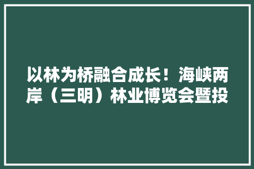 以林为桥融合成长！海峡两岸（三明）林业博览会暨投资贸易洽谈会回眸