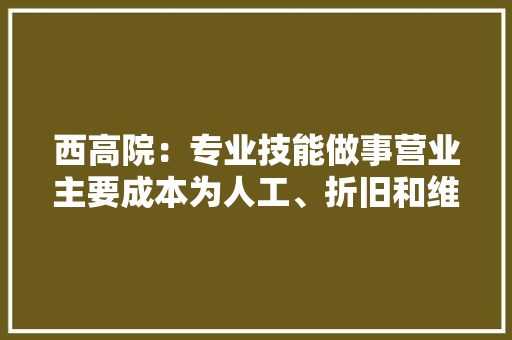 西高院：专业技能做事营业主要成本为人工、折旧和维修费2023年折旧成本占比34.02%