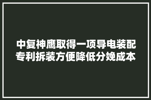 中复神鹰取得一项导电装配专利拆装方便降低分娩成本