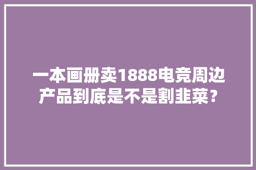一本画册卖1888电竞周边产品到底是不是割韭菜？