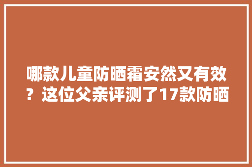 哪款儿童防晒霜安然又有效？这位父亲评测了17款防晒霜结果却是