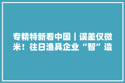 专精特新看中国｜误差仅微米！往日渔具企业“智”造碳纤维
