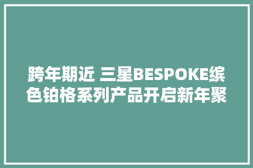 跨年期近 三星BESPOKE缤色铂格系列产品开启新年聚会至臻体验