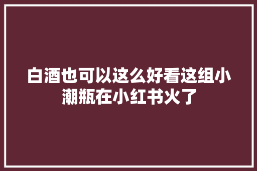 白酒也可以这么好看这组小潮瓶在小红书火了