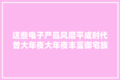 这些电子产品风靡平成时代曾大年夜大年夜丰富御宅族的业余生活