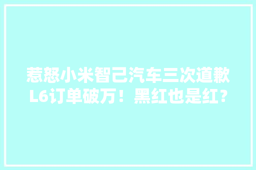 惹怒小米智己汽车三次道歉L6订单破万！黑红也是红？