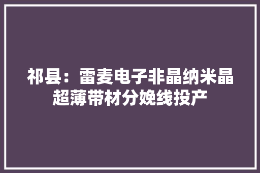 祁县：雷麦电子非晶纳米晶超薄带材分娩线投产