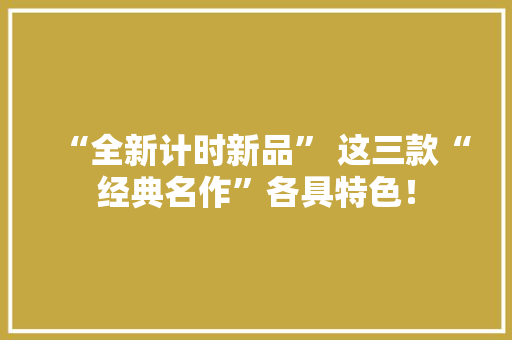 “全新计时新品” 这三款“经典名作”各具特色！