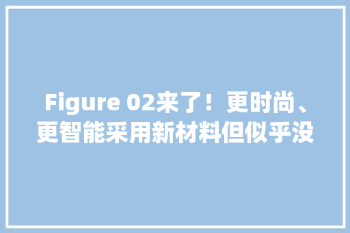 Figure 02来了！更时尚、更智能采用新材料但似乎没那么强？具体技能解读看这里