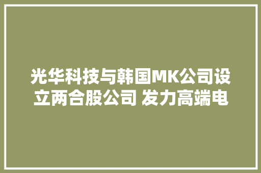 光华科技与韩国MK公司设立两合股公司 发力高端电子化学品市场