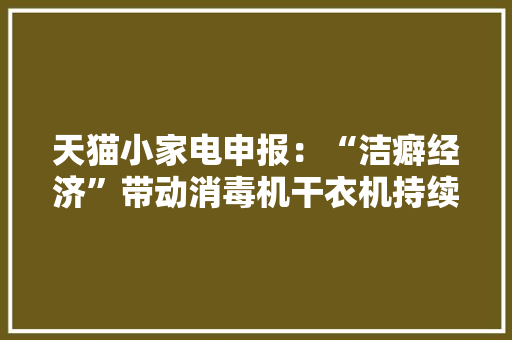天猫小家电申报：“洁癖经济”带动消毒机干衣机持续高增长