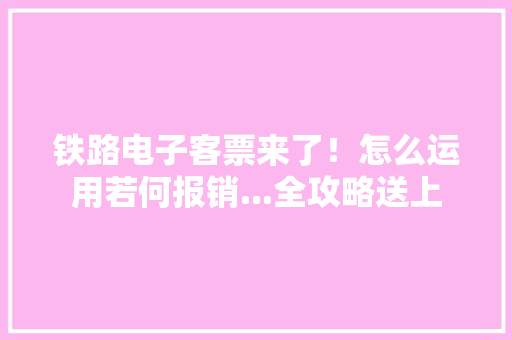 铁路电子客票来了！怎么运用若何报销...全攻略送上