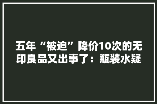 五年“被迫”降价10次的无印良品又出事了：瓶装水疑检出潜在致癌物