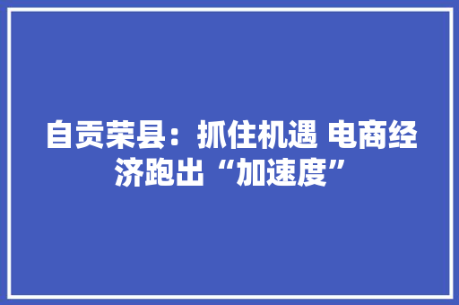 自贡荣县：抓住机遇 电商经济跑出“加速度”