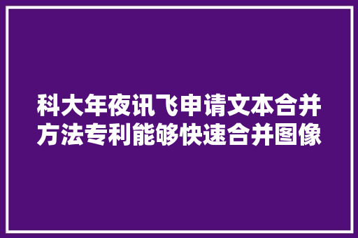 科大年夜讯飞申请文本合并方法专利能够快速合并图像文本框中文本行内容获得具有连续语义信息的文本内容