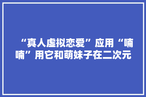 “真人虚拟恋爱”应用“喃喃”用它和萌妹子在二次元“过家家”