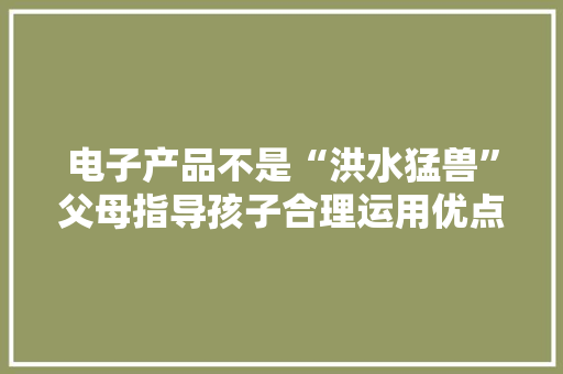 电子产品不是“洪水猛兽”父母指导孩子合理运用优点大年夜于缺点