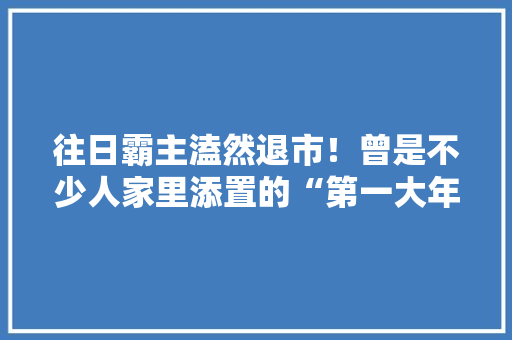 往日霸主溘然退市！曾是不少人家里添置的“第一大年夜件”