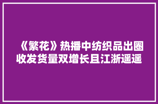 《繁花》热播中纺织品出圈收发货量双增长且江浙遥遥领先