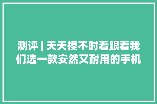 测评 | 天天摸不时看跟着我们选一款安然又耐用的手机保护套