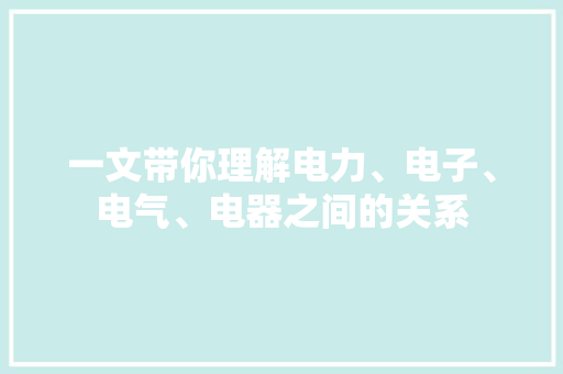 一文带你理解电力、电子、电气、电器之间的关系