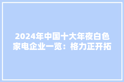 2024年中国十大年夜白色家电企业一览：格力正开拓“不要电”空调距离商业化落地还有多远？
