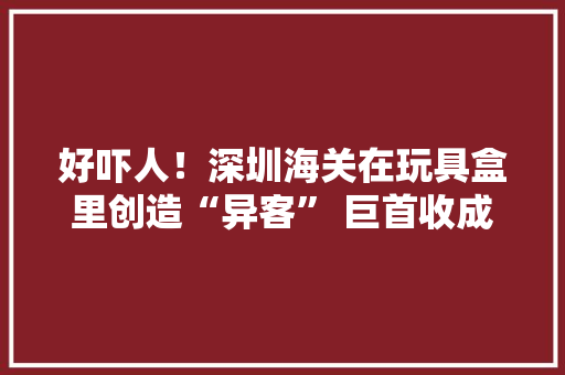 好吓人！深圳海关在玩具盒里创造“异客” 巨首收成蚁