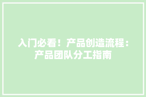 入门必看！产品创造流程：产品团队分工指南