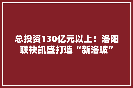 总投资130亿元以上！洛阳联袂凯盛打造“新洛玻”