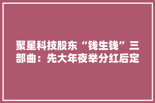 聚星科技股东“钱生钱”三部曲：先大年夜举分红后定增再上市｜IPO不雅观察