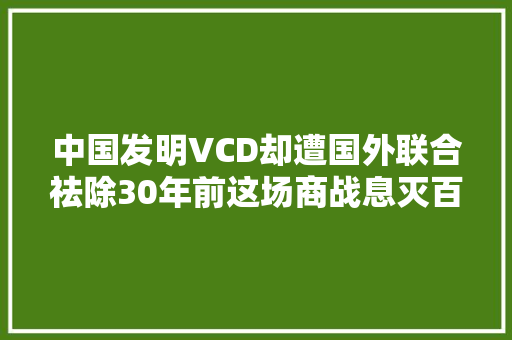 中国发明VCD却遭国外联合祛除30年前这场商战息灭百亿市场