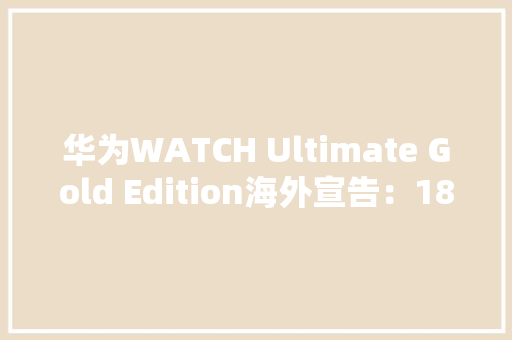 华为WATCH Ultimate Gold Edition海外宣告：18K金材质2999欧元